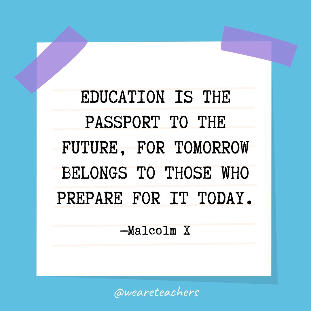 “Education is the passport to the future, for tomorrow belongs to those who prepare for it today.” —Malcolm X