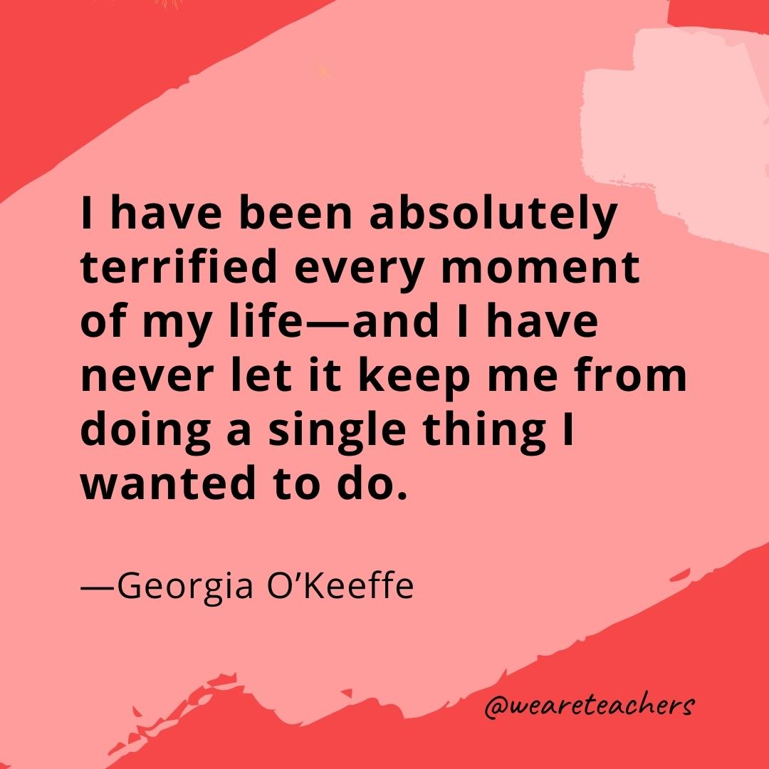 I have been absolutely terrified every moment of my life—and I have never let it keep me from doing a single thing I wanted to do. —Georgia O'Keeffe- quotes about art