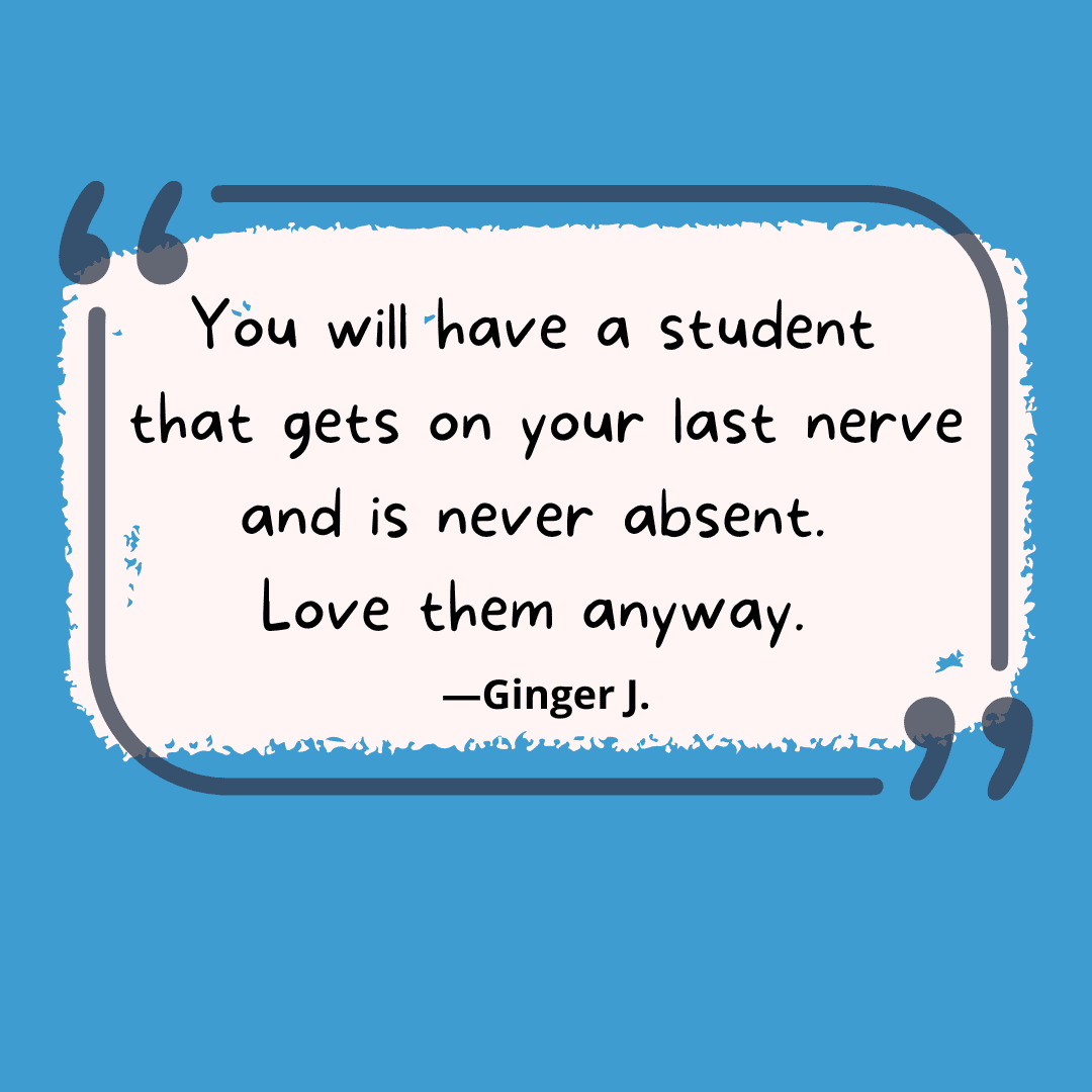 You will have a student that gets on your last nerve and is never absent.  Love them anyway.  -- unwritten rules of teaching
