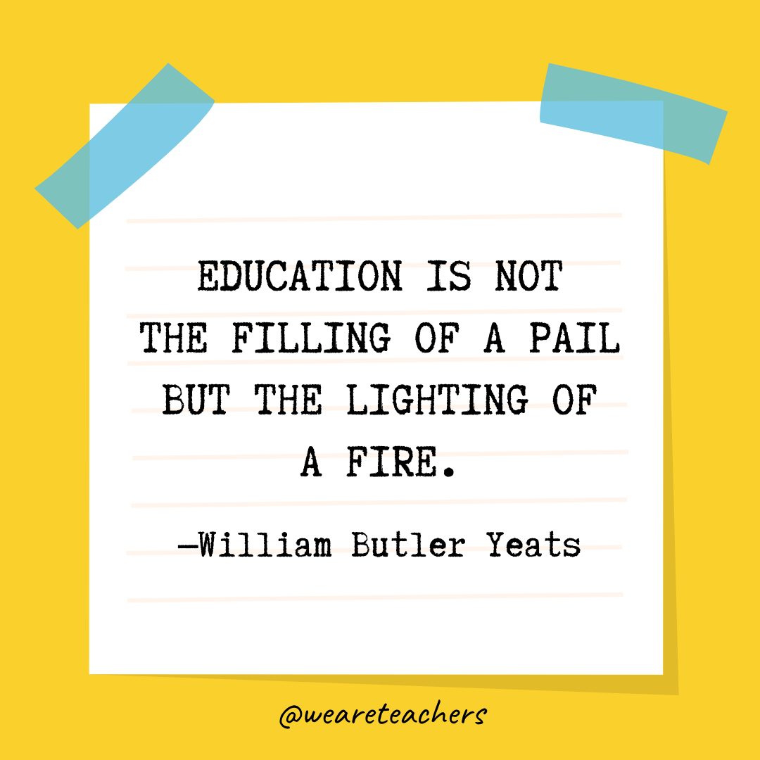 “Education is not the filling of a pail but the lighting of a fire.” —William Butler Yeats- Quotes About Education