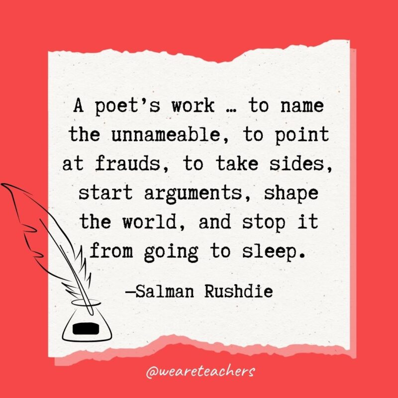 A poet’s work ... to name the unnameable, to point at frauds, to take sides, start arguments, shape the world, and stop it from going to sleep. —Salman Rushdie