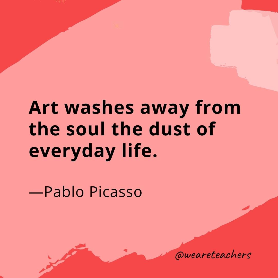 Art washes away from the soul the dust of everyday life. —Pablo Picasso- quotes about art