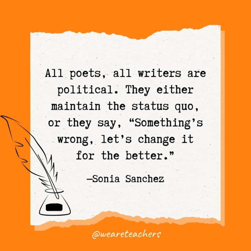 All poets, all writers are political. They either maintain the status quo, or they say, "Something’s wrong, let’s change it for the better." —Sonia Sanchez