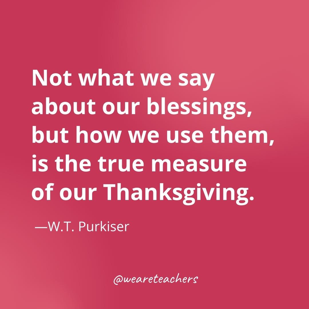 Not what we say about our blessings, but how we use them, is the true measure of our Thanksgiving. —W.T. Purkiser- gratitude quotes