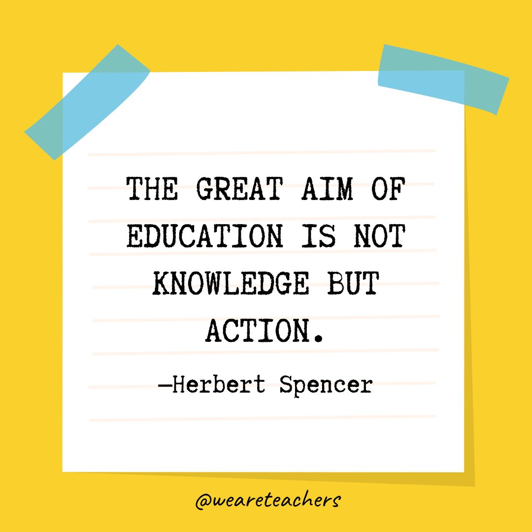“The great aim of education is not knowledge but action.” —Herbert Spencer- Quotes About Education