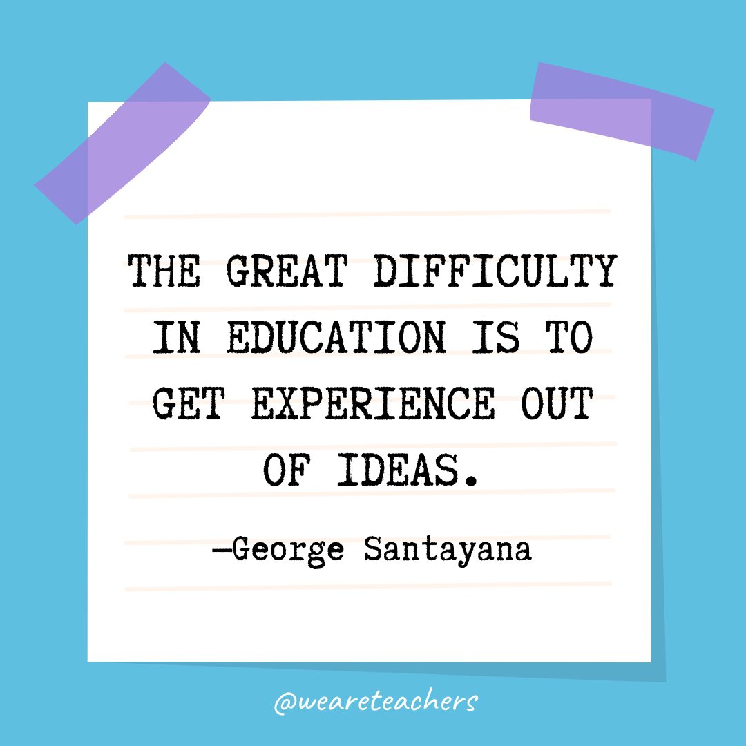 “The great difficulty in education is to get experience out of ideas.” —George Santayana