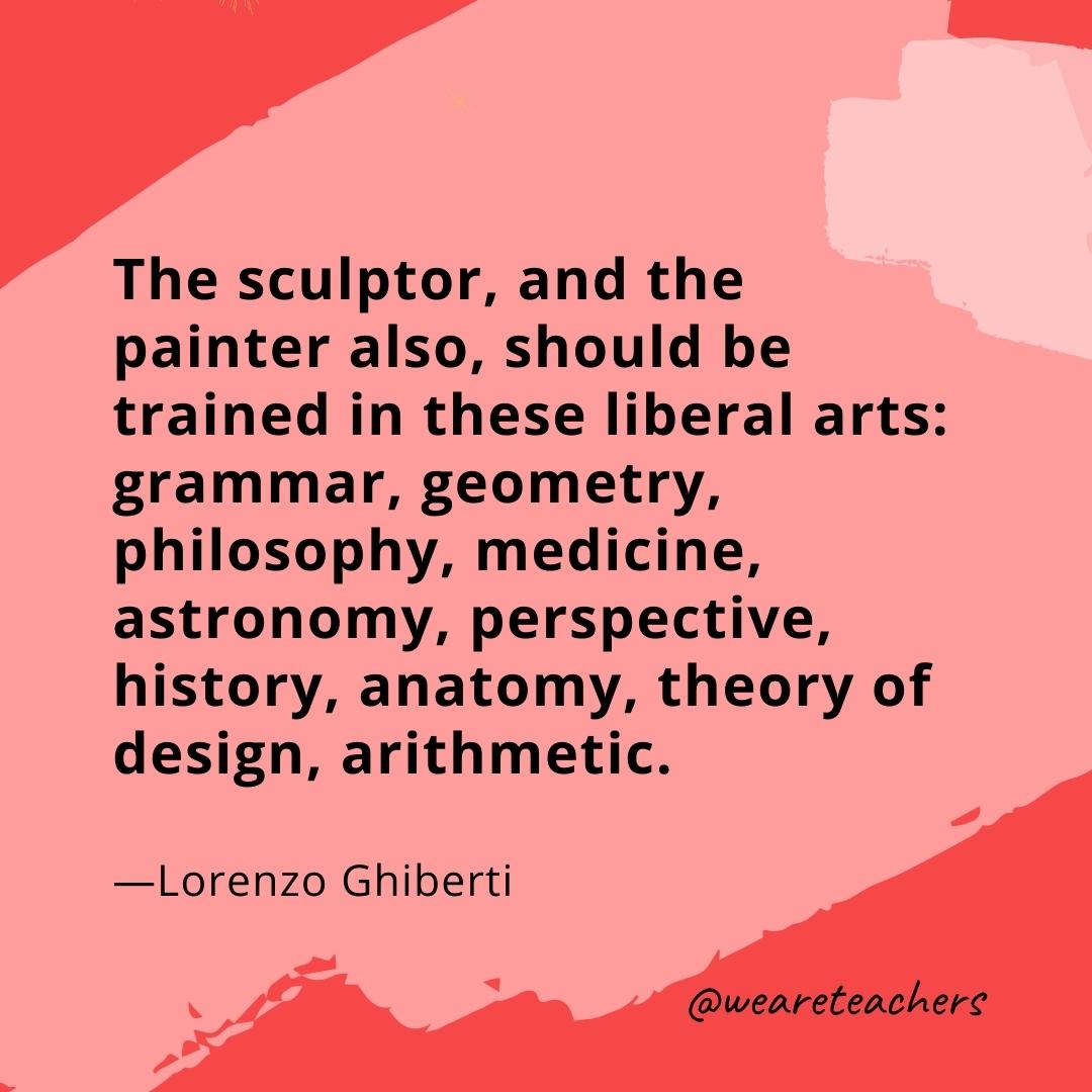 The sculptor, and the painter also, should be trained in these liberal arts: grammar, geometry, philosophy, medicine, astronomy, perspective, history, anatomy, theory of design, arithmetic. —Lorenzo Ghiberti