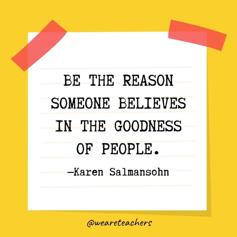 Be the reason someone believes in the goodness of people. —Karen Salmansohn