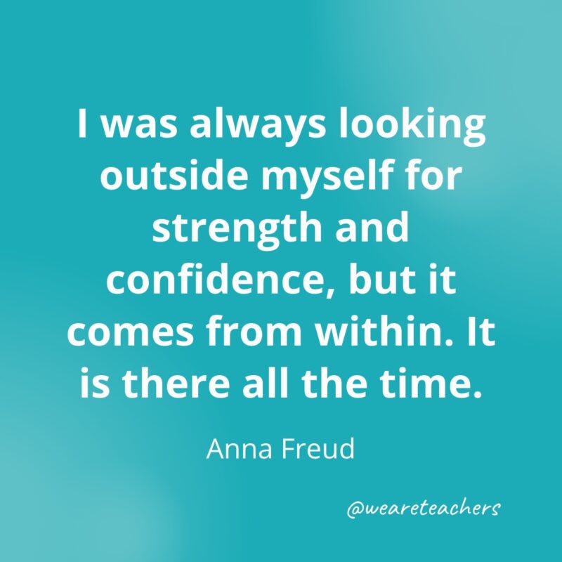 I was always looking outside myself for strength and confidence, but it comes from within. It is there all the time. —Anna Freud- Quotes about Confidence