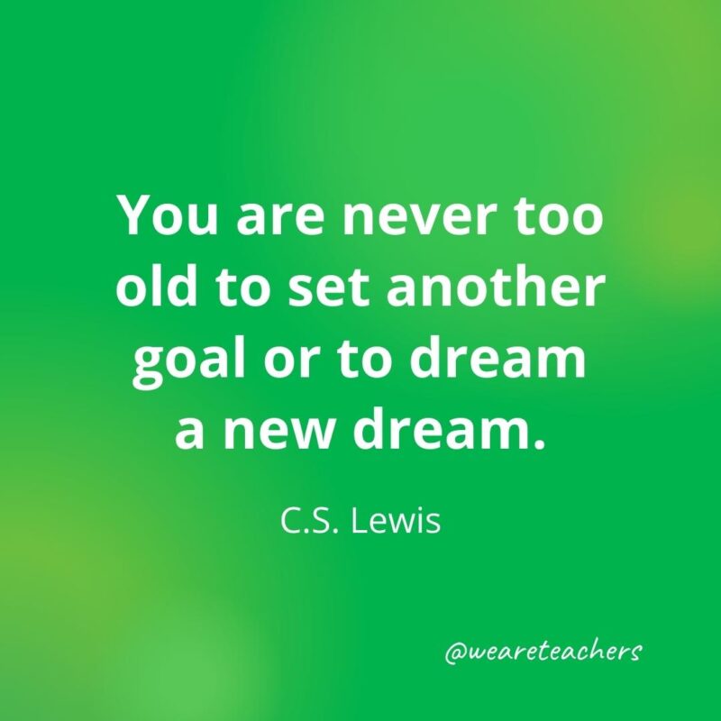 You are never too old to set another goal or to dream a new dream. —C.S. Lewis