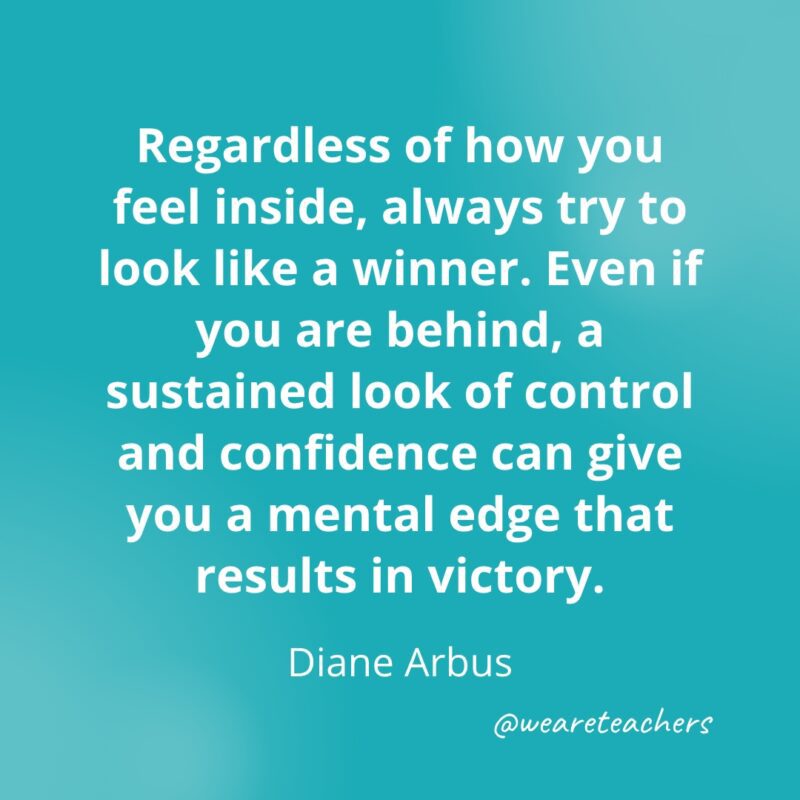 Regardless of how you feel inside, always try to look like a winner. Even if you are behind, a sustained look of control and confidence can give you a mental edge that results in victory. —Diane Arbus- Quotes about Confidence