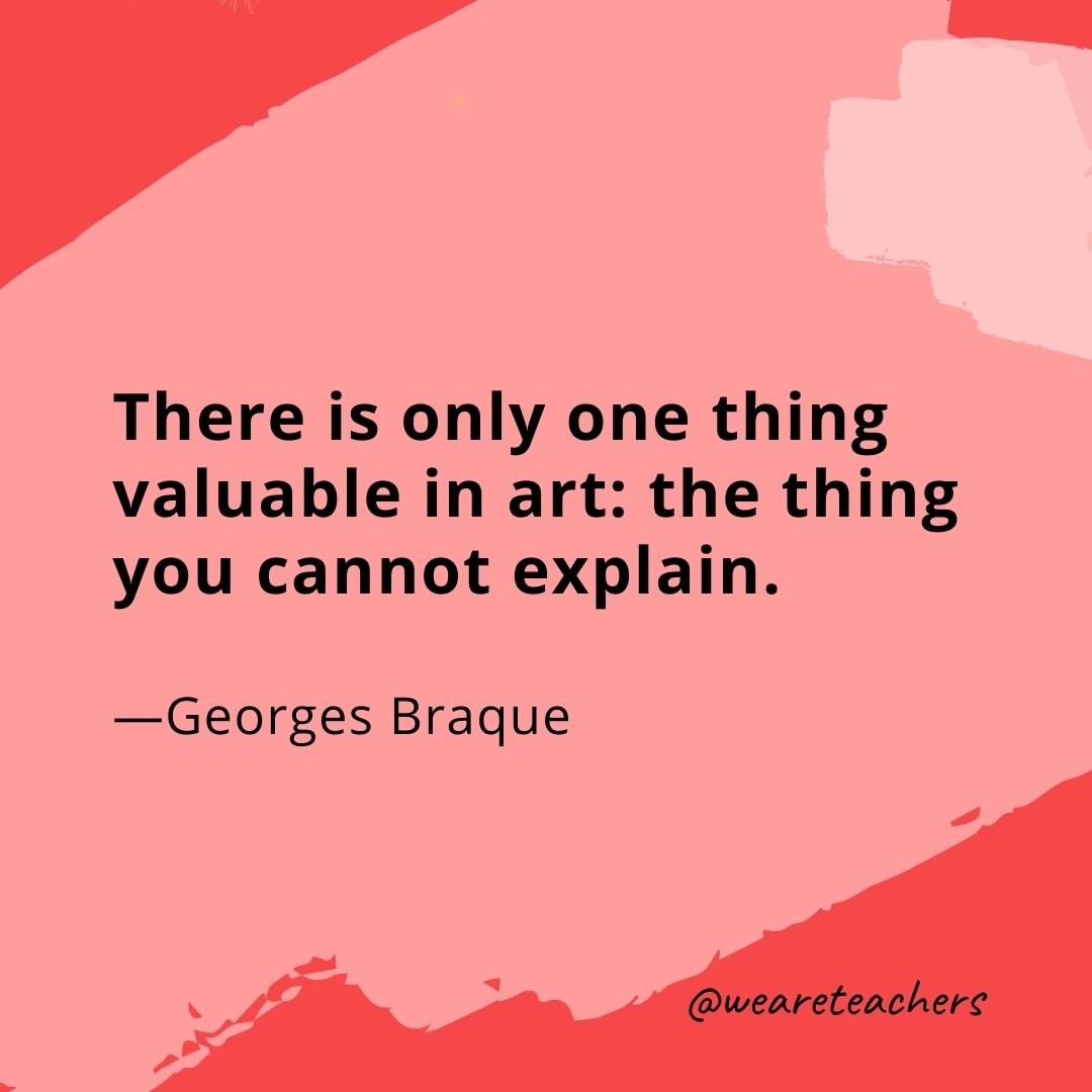 There is only one thing valuable in art: the thing you cannot explain. —Georges Braque- quotes about art