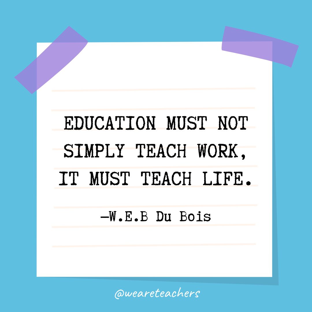 “Education must not simply teach work, it must teach Life.” —W.E.B Du Bois