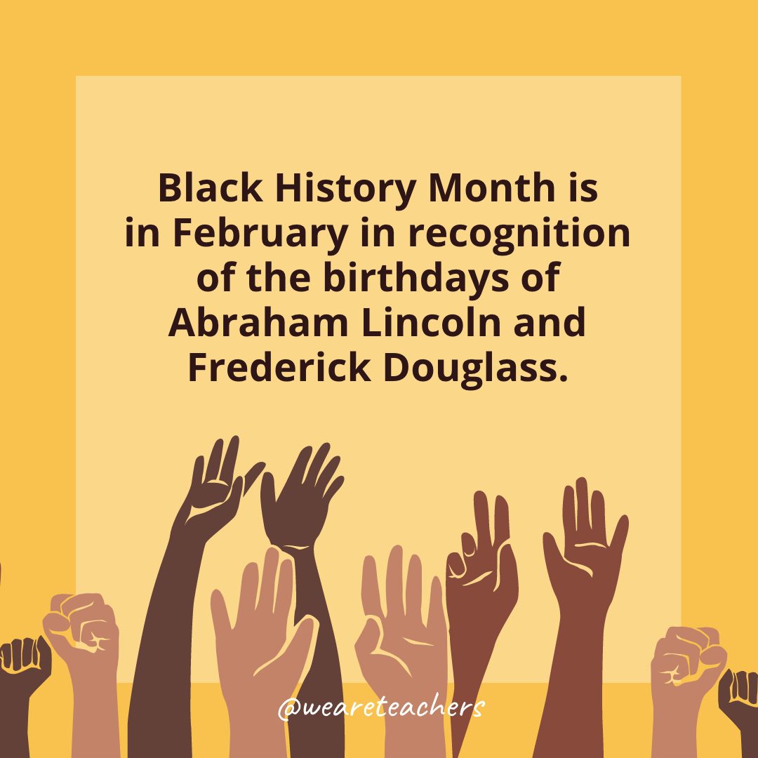 Black History Month is in February in recognition of the birthdays of Abraham Lincoln and Frederick Douglass.