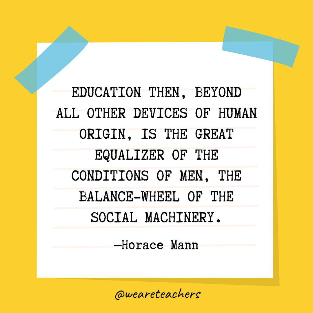 “Education then, beyond all other devices of human origin, is the great equalizer of the conditions of men, the balance-wheel of the social machinery.” —Horace Mann- Quotes About Education