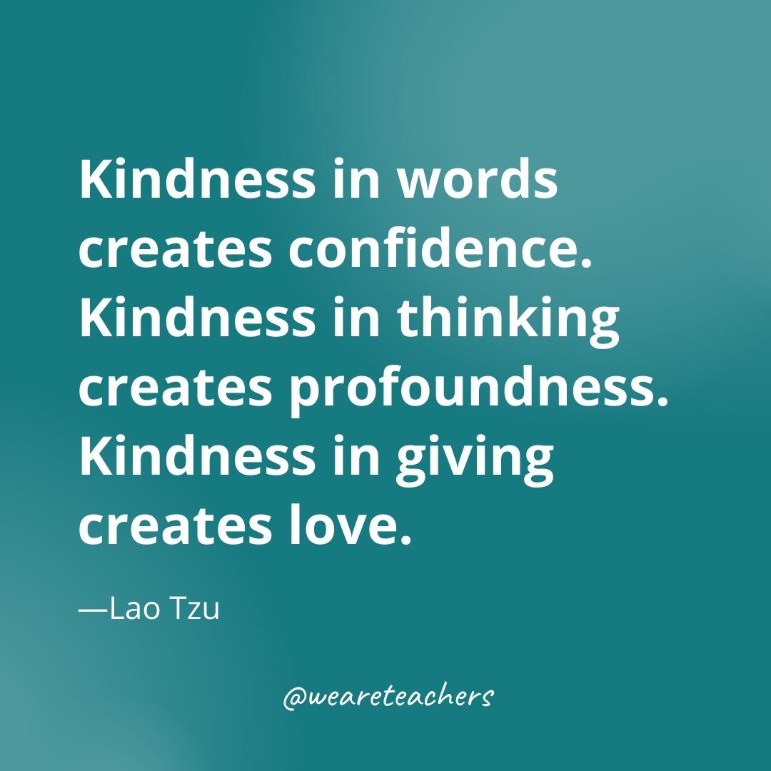 Kindness in words creates confidence. Kindness in thinking creates profoundness. Kindness in giving creates love. —Lao Tzu