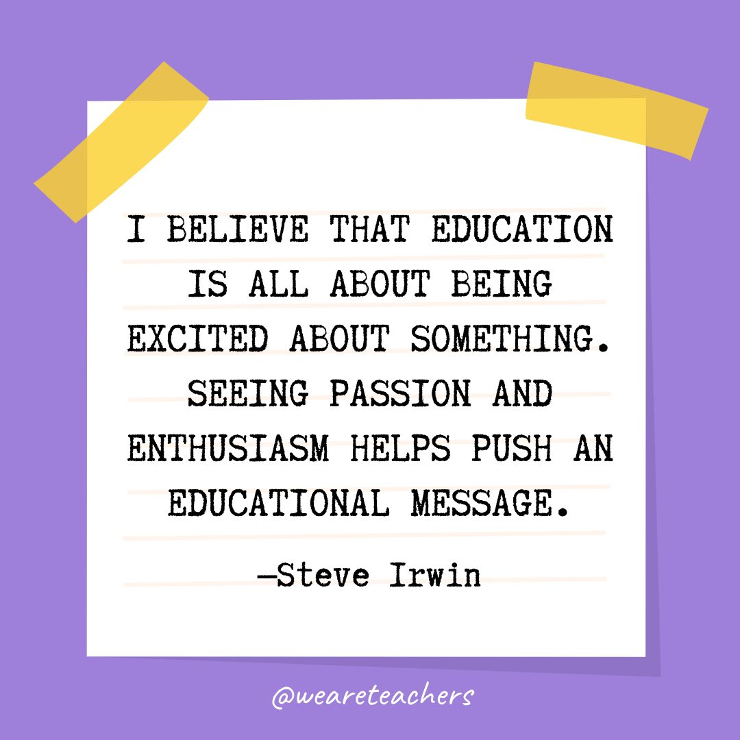 “I believe that education is all about being excited about something. Seeing passion and enthusiasm helps push an educational message.” —Steve Irwin