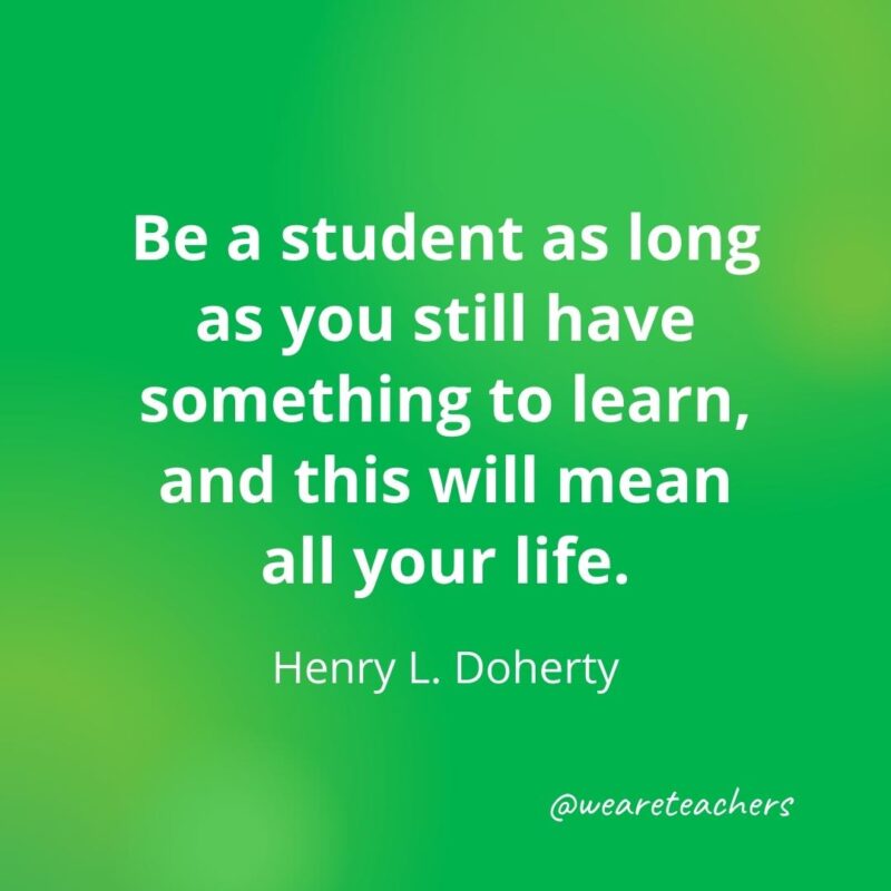 Be a student as long as you still have something to learn, and this will mean all your life. —Henry L. Doherty