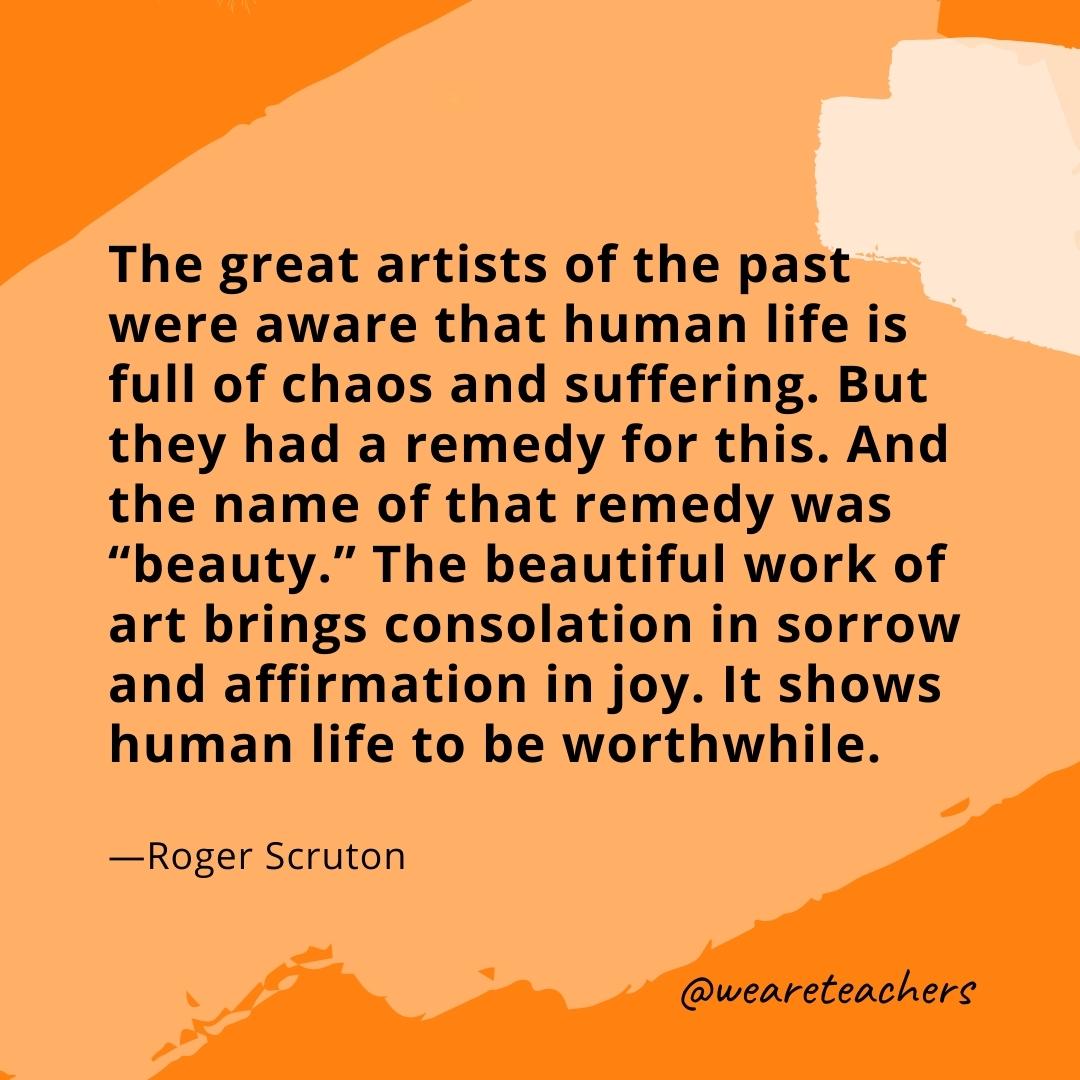 The great artists of the past were aware that human life is full of chaos and suffering. But they had a remedy for this. And the name of that remedy was "beauty." The beautiful work of art brings consolation in sorrow and affirmation in joy. It shows human life to be worthwhile. —Roger Scruton- quotes about art