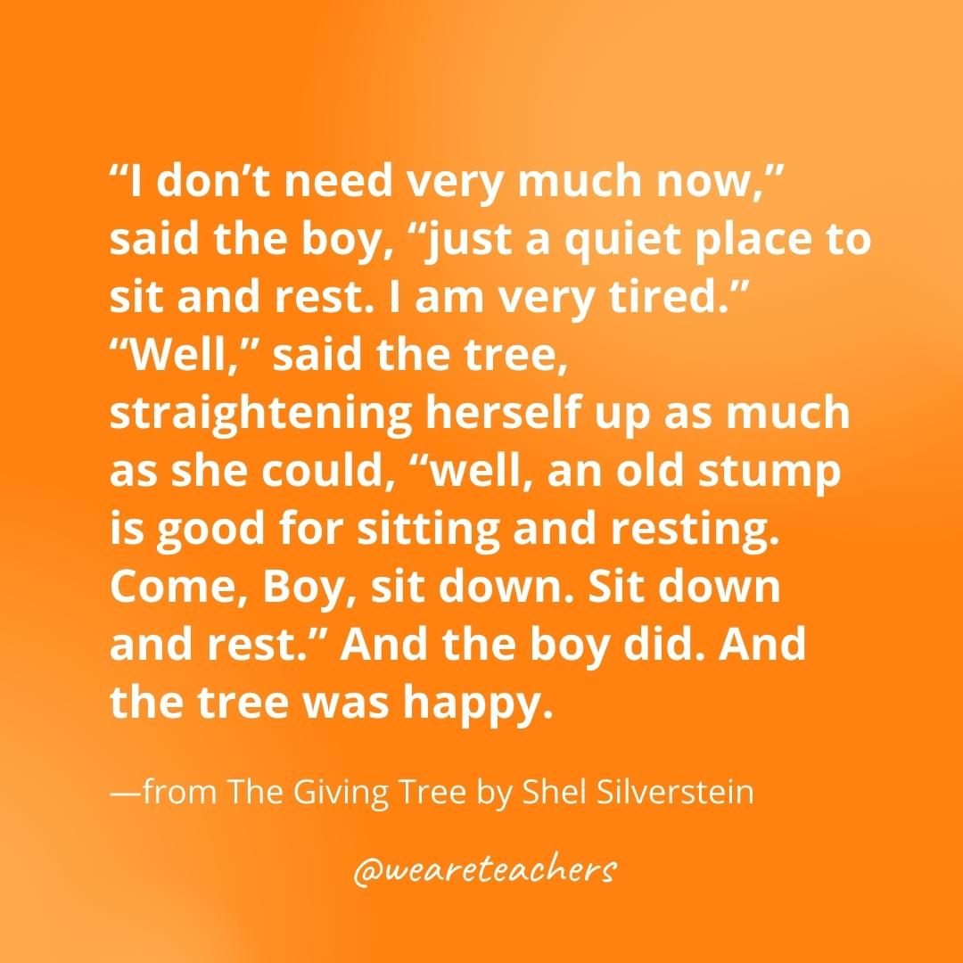 "I don’t need very much now," said the boy, "just a quiet place to sit and rest. I am very tired." "Well," said the tree, straightening herself up as much as she could, “well, an old stump is good for sitting and resting. Come, Boy, sit down. Sit down and rest." And the boy did. And the tree was happy. —from The Giving Tree by Shel Silverstein- gratitude quotes