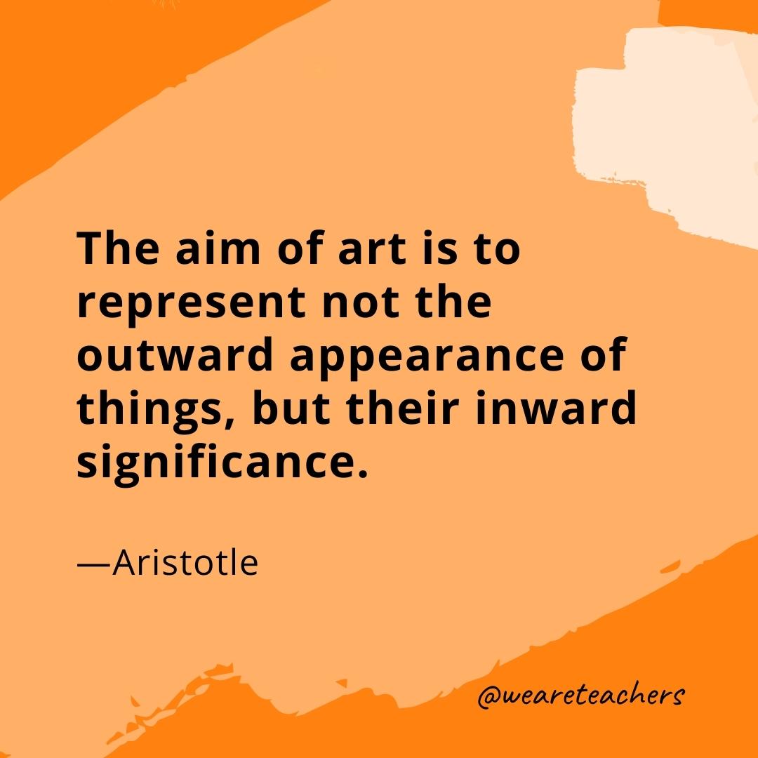 The aim of art is to represent not the outward appearance of things, but their inward significance. —Aristotle