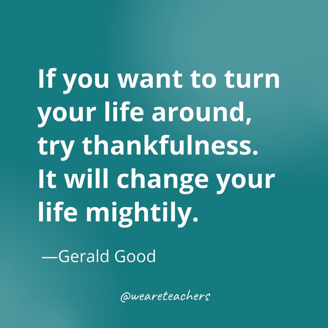 If you want to turn your life around, try thankfulness. It will change your life mightily. —Gerald Good- gratitude quotes