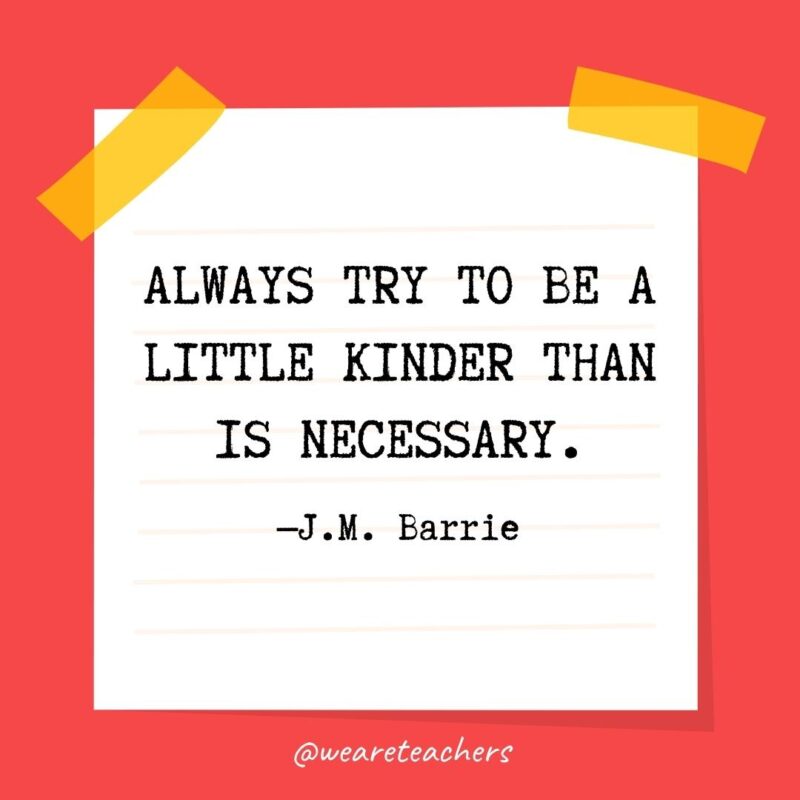Always try to be a little kinder than is necessary. —J.M. Barrie
