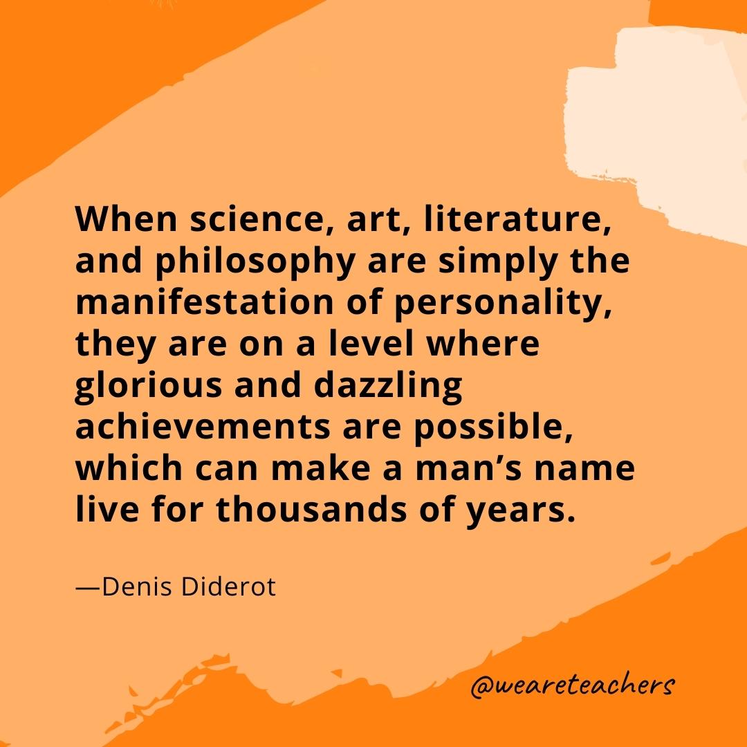 When science, art, literature, and philosophy are simply the manifestation of personality, they are on a level where glorious and dazzling achievements are possible, which can make a man's name live for thousands of years. —Denis Diderot