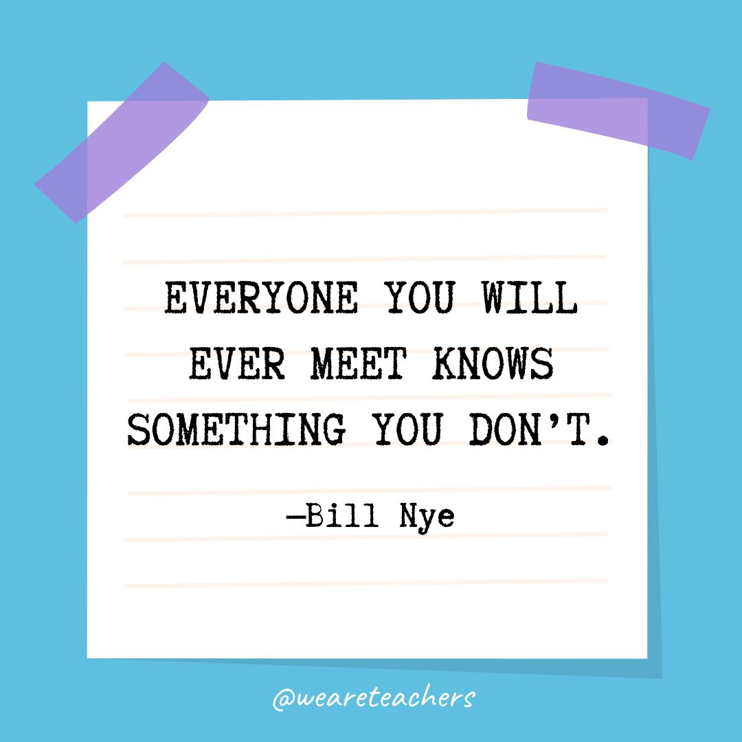 “Everyone you will ever meet knows something you don’t.” —Bill Nye