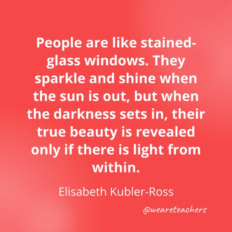 People are like stained-glass windows. They sparkle and shine when the sun is out, but when the darkness sets in, their true beauty is revealed only if there is light from within. —Elisabeth Kubler-Ross- Quotes about Confidence