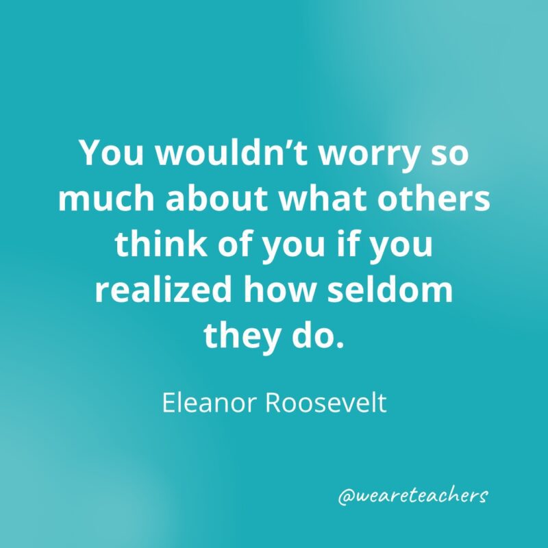 You wouldn't worry so much about what others think of you if you realized how seldom they do. —Eleanor Roosevelt- Quotes about Confidence