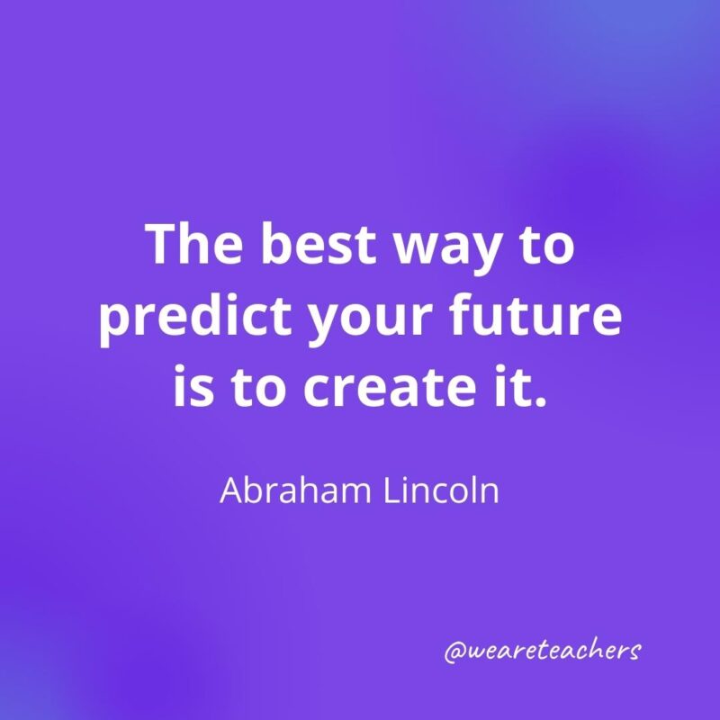 The best way to predict your future is to create it. —Abraham Lincoln