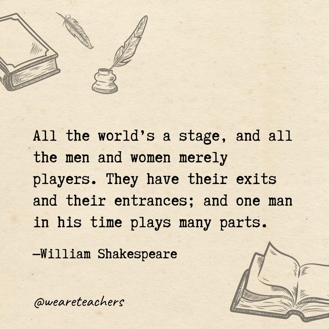 All the world's a stage, and all the men and women merely players. They have their exits and their entrances; and one man in his time plays many parts.