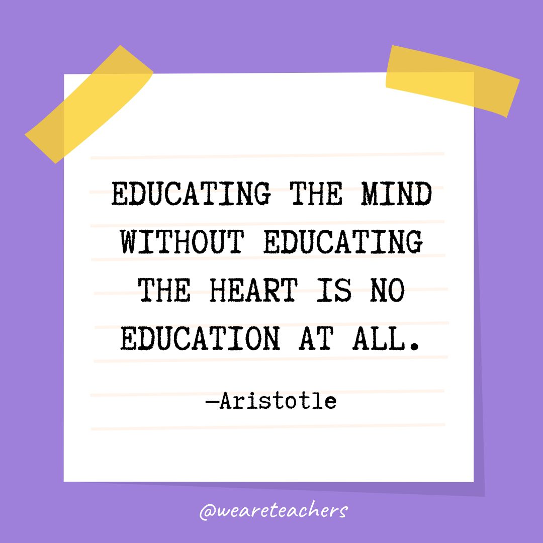 “Educating the mind without educating the heart is no education at all.” —Aristotle