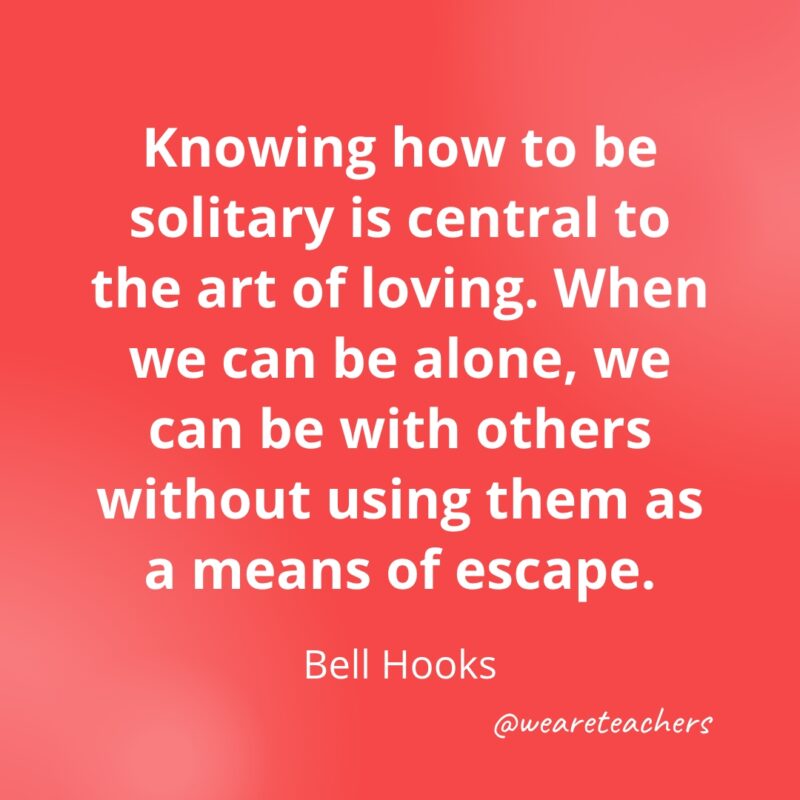 Knowing how to be solitary is central to the art of loving. When we can be alone, we can be with others without using them as a means of escape. —bell hooks- Quotes about Confidence