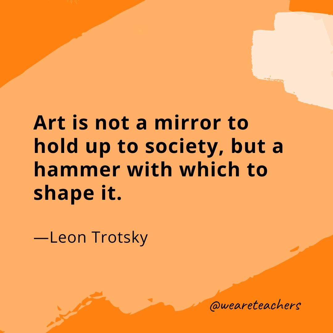Art is not a mirror to hold up to society, but a hammer with which to shape it. —Leon Trotsky