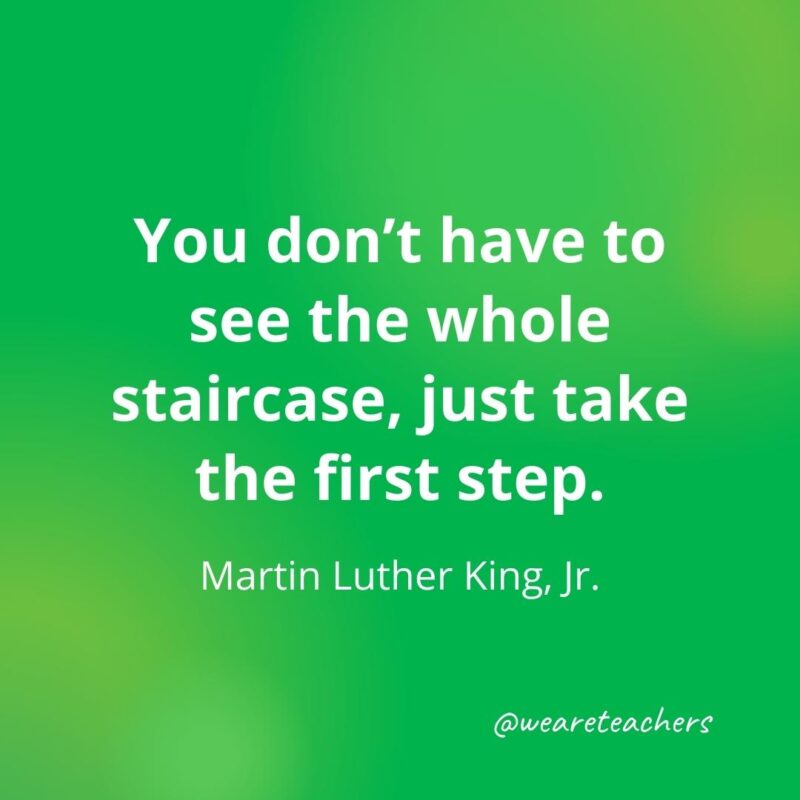 You don’t have to see the whole staircase, just take the first step. —Martin Luther King, Jr.