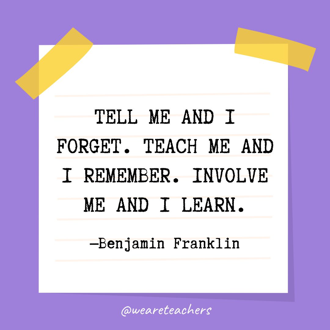“Tell me and I forget. Teach me and I remember. Involve me and I learn.” —Benjamin Franklin