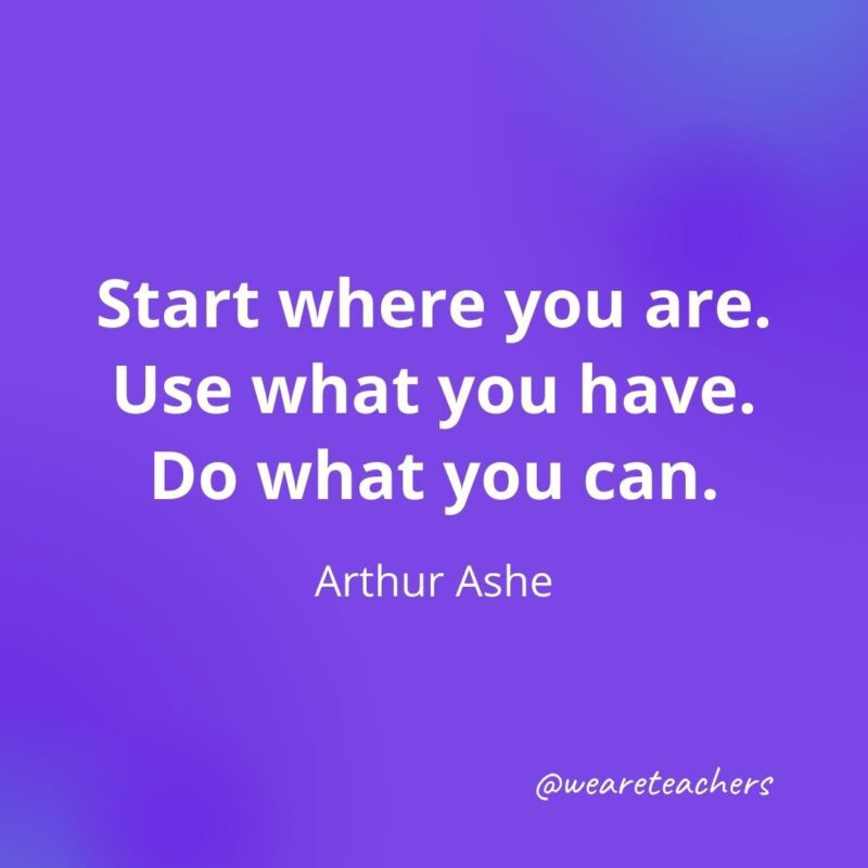 Start where you are. Use what you have. Do what you can. —Arthur Ashe