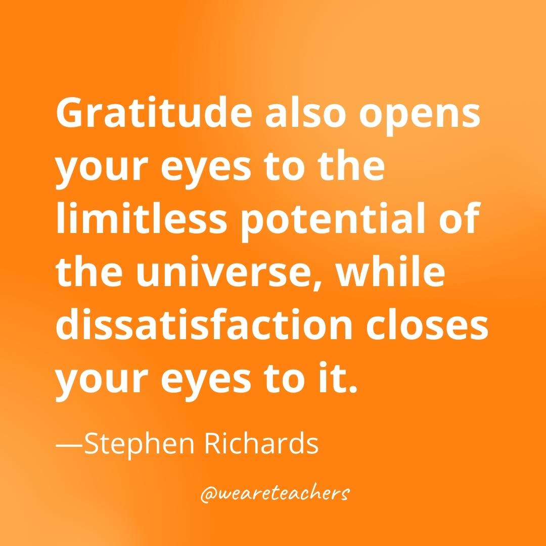 Gratitude also opens your eyes to the limitless potential of the universe, while dissatisfaction closes your eyes to it. —Stephen Richards