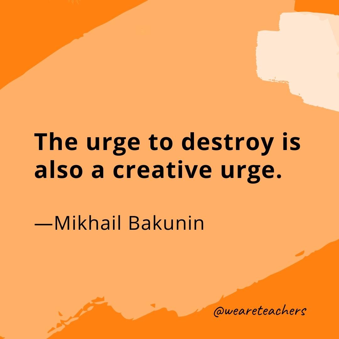 The urge to destroy is also a creative urge. —Mikhail Bakunin