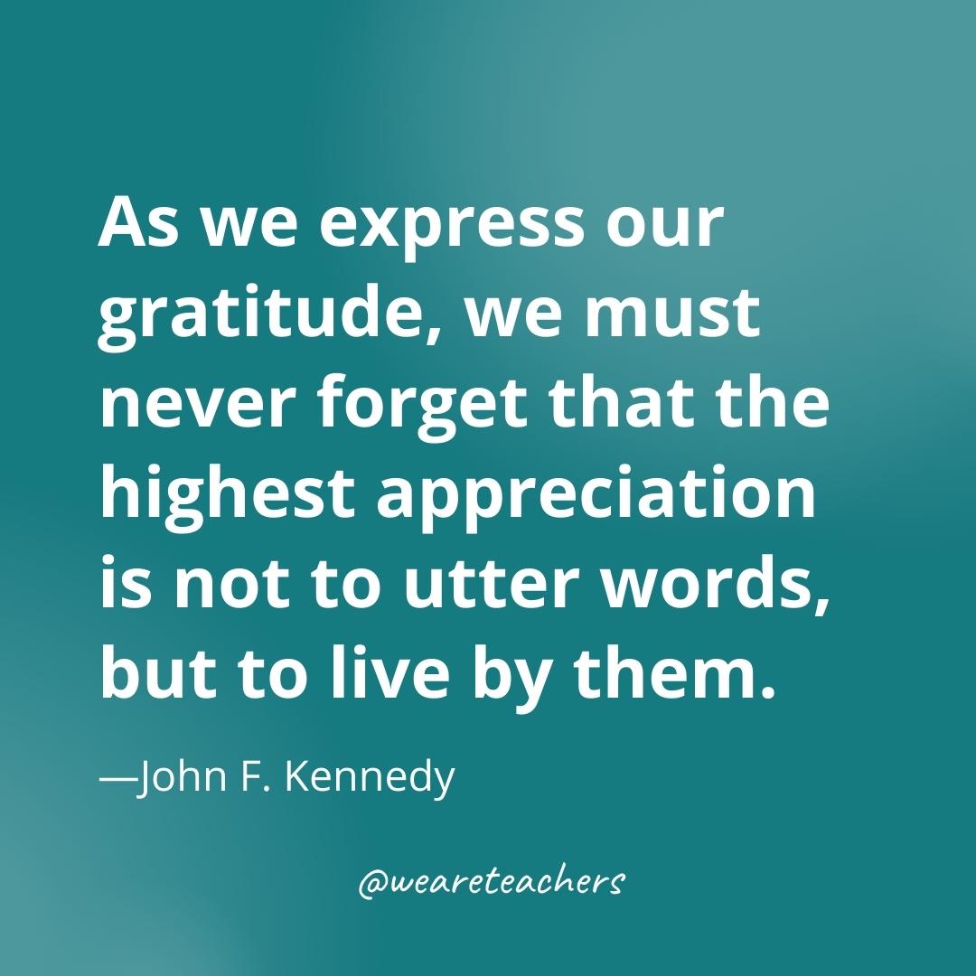 As we express our gratitude, we must never forget that the highest appreciation is not to utter words, but to live by them. —John F. Kennedy