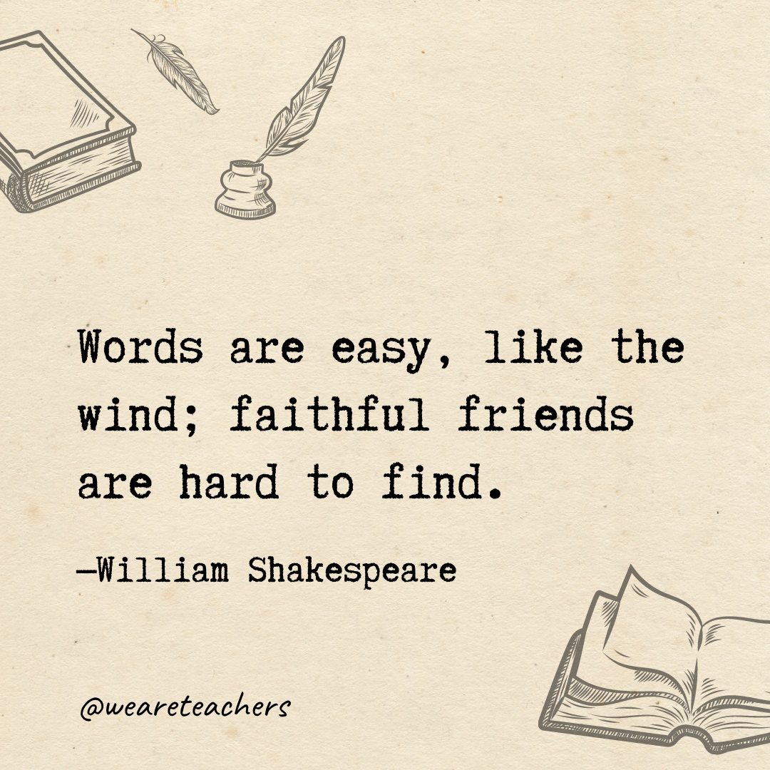 Words are easy, like the wind; faithful friends are hard to find.
