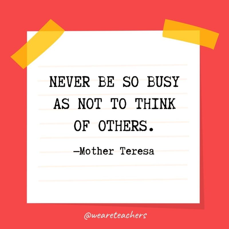 Never be so busy as not to think of others. —Mother Teresa