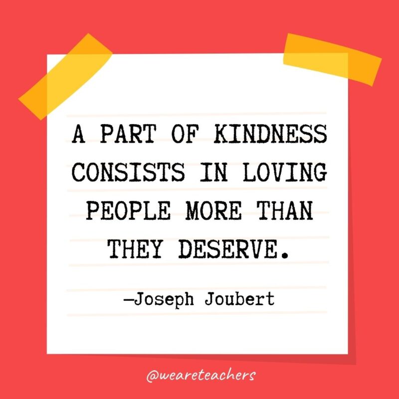A part of kindness consists in loving people more than they deserve. —Joseph Joubert