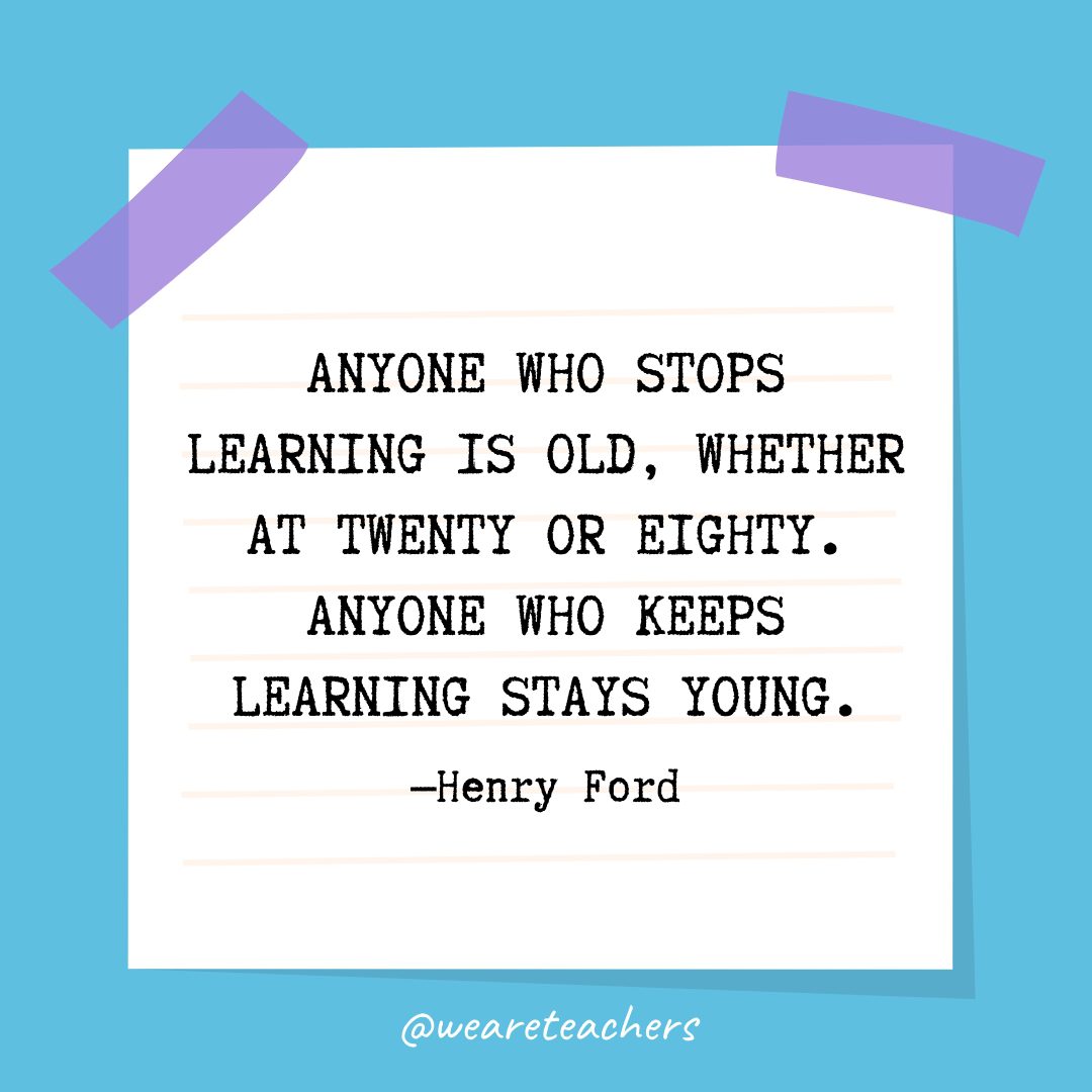 “Anyone who stops learning is old, whether at twenty or eighty. Anyone who keeps learning stays young.” —Henry Ford
