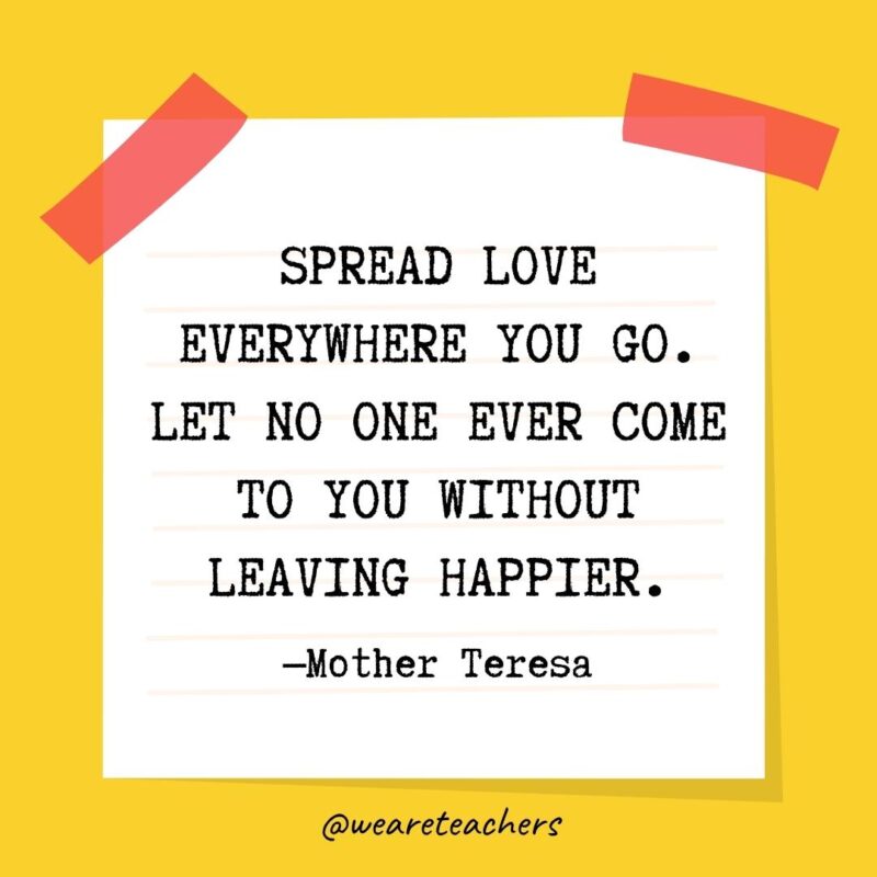 Spread love everywhere you go. Let no one ever come to you without leaving happier. —Mother Teresa- kindness quotes