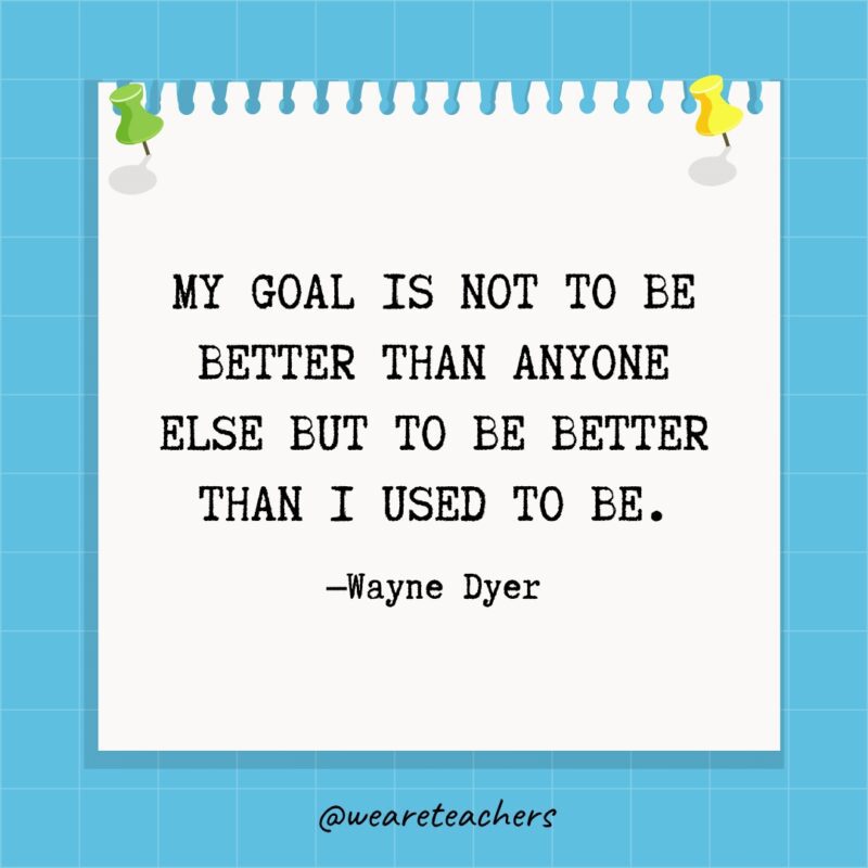My goal is not to be better than anyone else but to be better than I used to be.