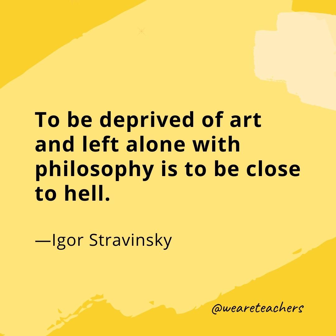 To be deprived of art and left alone with philosophy is to be close to hell. —Igor Stravinsky