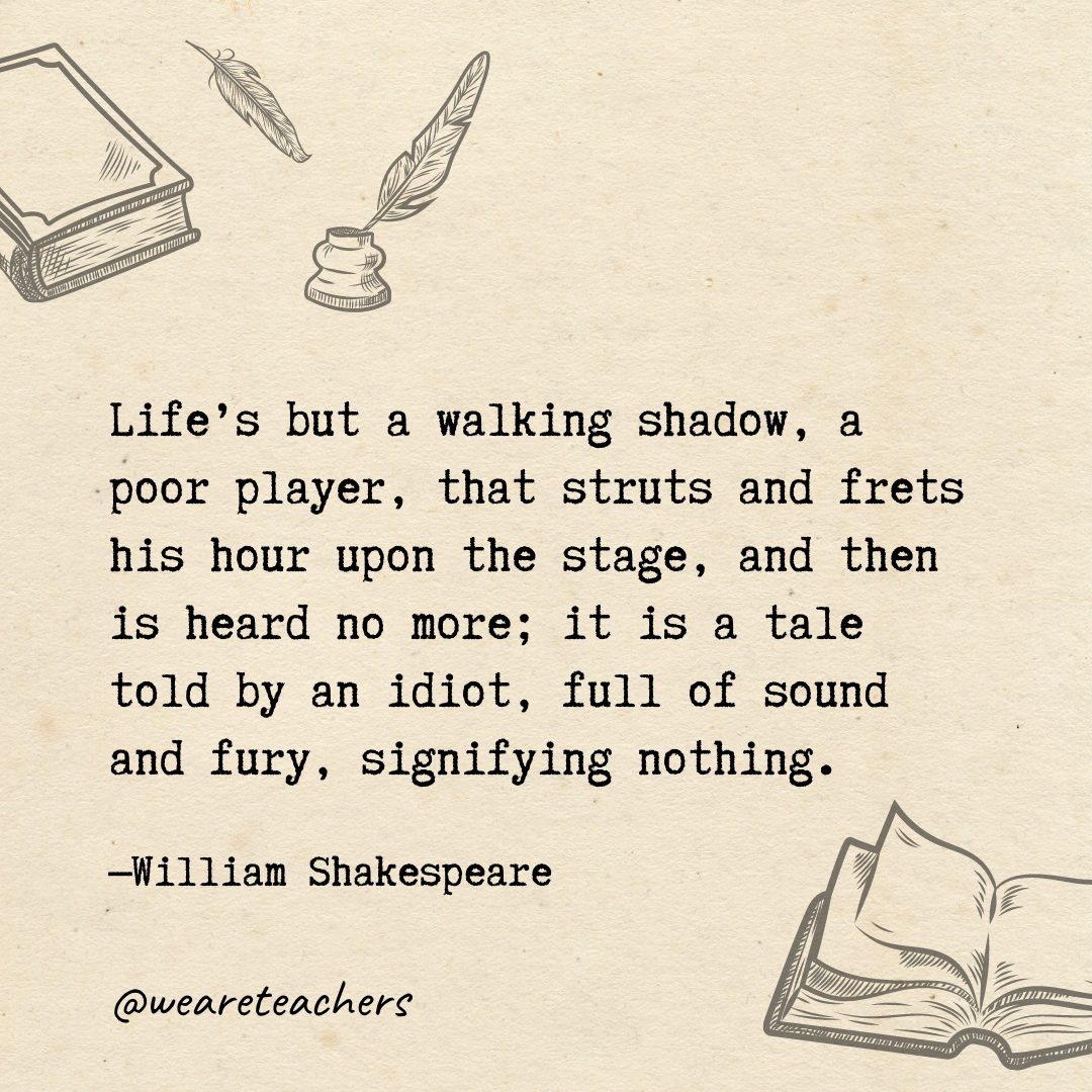 Life's but a walking shadow, a poor player, that struts and frets his hour upon the stage, and then is heard no more; it is a tale told by an idiot, full of sound and fury, signifying nothing.- Shakespeare quotes